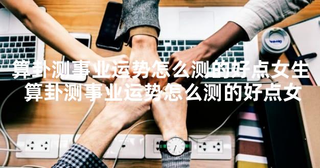 算卦测事业运势怎么测的好点女生 算卦测事业运势怎么测的好点女